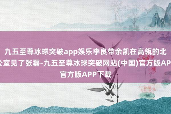 九五至尊冰球突破app娱乐李良带余凯在高瓴的北京办公室见了张磊-九五至尊冰球突破网站(中国)官方版APP下载