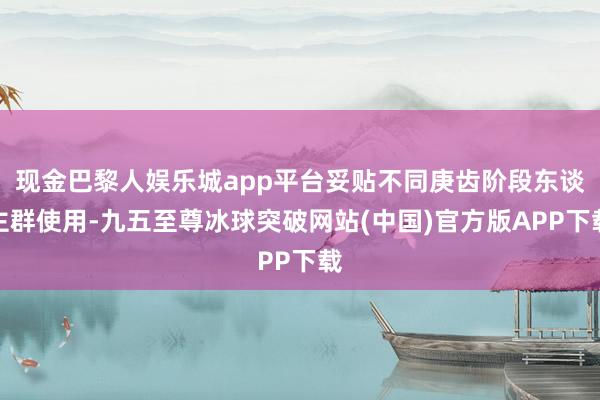 现金巴黎人娱乐城app平台妥贴不同庚齿阶段东谈主群使用-九五至尊冰球突破网站(中国)官方版APP下载