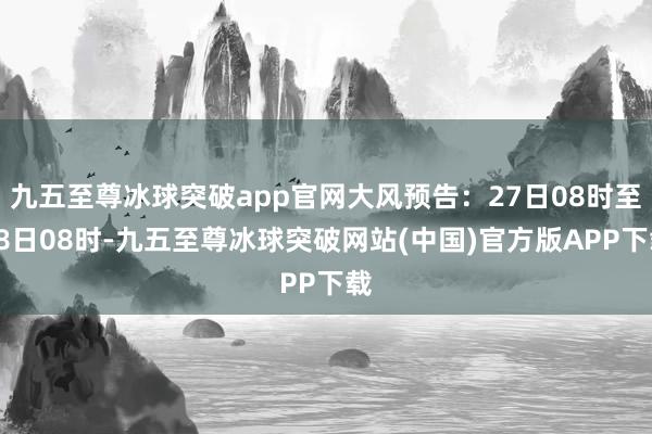 九五至尊冰球突破app官网大风预告：27日08时至28日08时-九五至尊冰球突破网站(中国)官方版APP下载