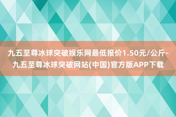 九五至尊冰球突破娱乐网最低报价1.50元/公斤-九五至尊冰球突破网站(中国)官方版APP下载