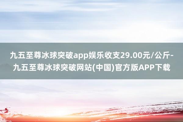 九五至尊冰球突破app娱乐收支29.00元/公斤-九五至尊冰球突破网站(中国)官方版APP下载