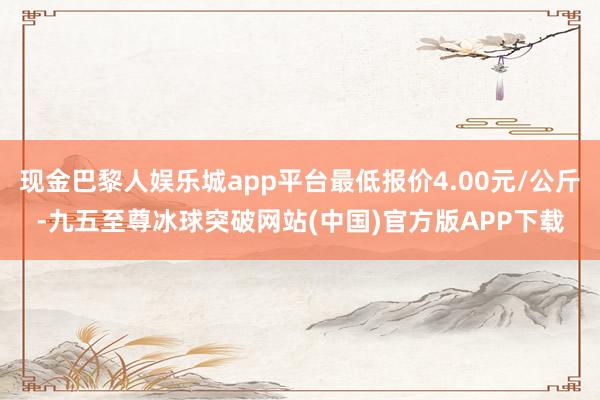 现金巴黎人娱乐城app平台最低报价4.00元/公斤-九五至尊冰球突破网站(中国)官方版APP下载