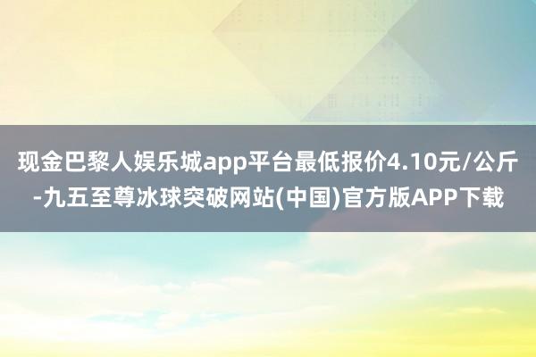 现金巴黎人娱乐城app平台最低报价4.10元/公斤-九五至尊冰球突破网站(中国)官方版APP下载