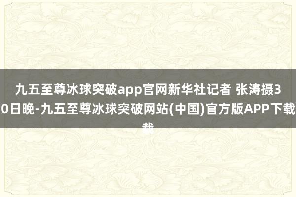 九五至尊冰球突破app官网新华社记者 张涛摄　　30日晚-九五至尊冰球突破网站(中国)官方版APP下载