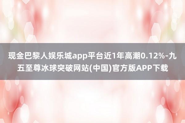 现金巴黎人娱乐城app平台近1年高潮0.12%-九五至尊冰球突破网站(中国)官方版APP下载