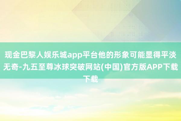 现金巴黎人娱乐城app平台他的形象可能显得平淡无奇-九五至尊冰球突破网站(中国)官方版APP下载