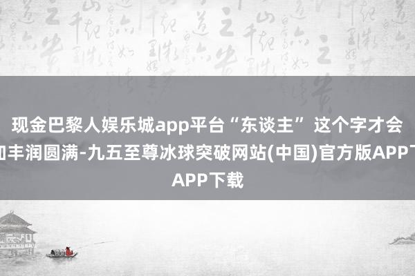 现金巴黎人娱乐城app平台“东谈主” 这个字才会愈加丰润圆满-九五至尊冰球突破网站(中国)官方版APP下载