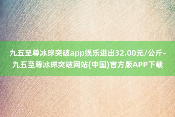 九五至尊冰球突破app娱乐进出32.00元/公斤-九五至尊冰球突破网站(中国)官方版APP下载