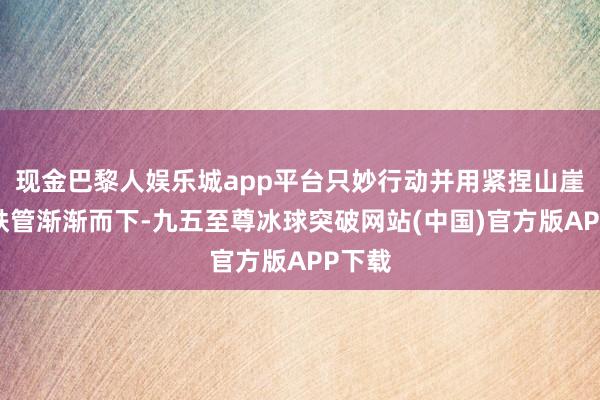 现金巴黎人娱乐城app平台只妙行动并用紧捏山崖边的铁管渐渐而下-九五至尊冰球突破网站(中国)官方版APP下载