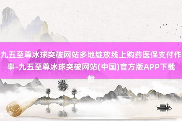 九五至尊冰球突破网站多地绽放线上购药医保支付作事-九五至尊冰球突破网站(中国)官方版APP下载