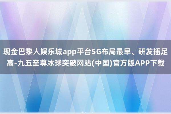 现金巴黎人娱乐城app平台5G布局最早、研发插足高-九五至尊冰球突破网站(中国)官方版APP下载