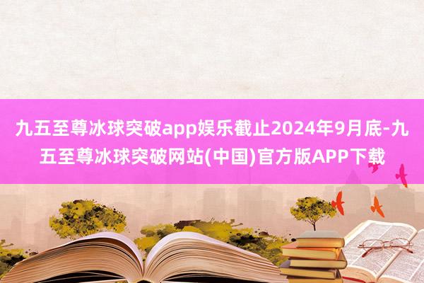 九五至尊冰球突破app娱乐截止2024年9月底-九五至尊冰球突破网站(中国)官方版APP下载