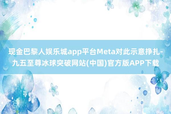 现金巴黎人娱乐城app平台Meta对此示意挣扎-九五至尊冰球突破网站(中国)官方版APP下载