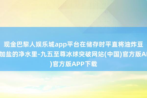 现金巴黎人娱乐城app平台在储存时平直将油炸豆腐放入加盐的净水里-九五至尊冰球突破网站(中国)官方版APP下载