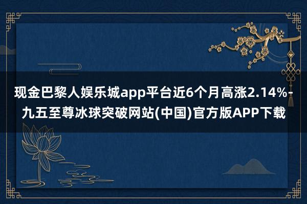 现金巴黎人娱乐城app平台近6个月高涨2.14%-九五至尊冰球突破网站(中国)官方版APP下载