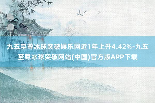 九五至尊冰球突破娱乐网近1年上升4.42%-九五至尊冰球突破网站(中国)官方版APP下载