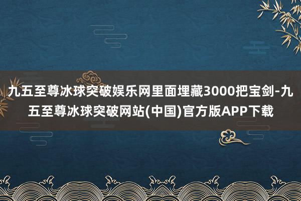 九五至尊冰球突破娱乐网里面埋藏3000把宝剑-九五至尊冰球突破网站(中国)官方版APP下载