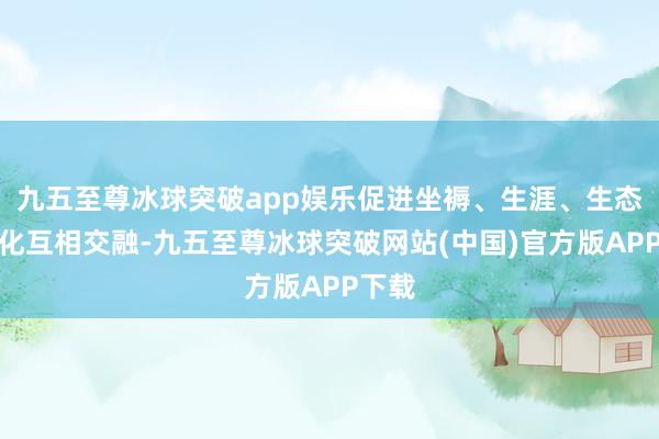 九五至尊冰球突破app娱乐促进坐褥、生涯、生态、文化互相交融-九五至尊冰球突破网站(中国)官方版APP下载