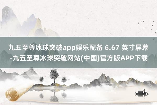 九五至尊冰球突破app娱乐配备 6.67 英寸屏幕-九五至尊冰球突破网站(中国)官方版APP下载