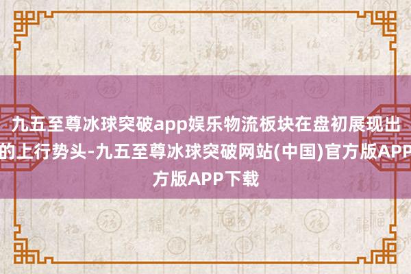 九五至尊冰球突破app娱乐物流板块在盘初展现出强劲的上行势头-九五至尊冰球突破网站(中国)官方版APP下载