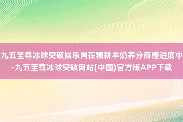 九五至尊冰球突破娱乐网在精耕羊奶养分商榷进度中-九五至尊冰球突破网站(中国)官方版APP下载