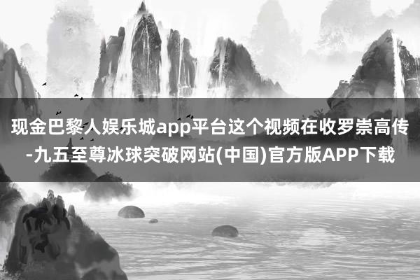 现金巴黎人娱乐城app平台这个视频在收罗崇高传-九五至尊冰球突破网站(中国)官方版APP下载