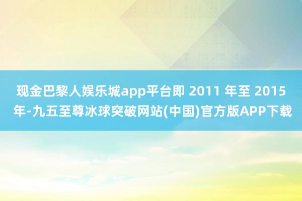 现金巴黎人娱乐城app平台即 2011 年至 2015 年-九五至尊冰球突破网站(中国)官方版APP下载