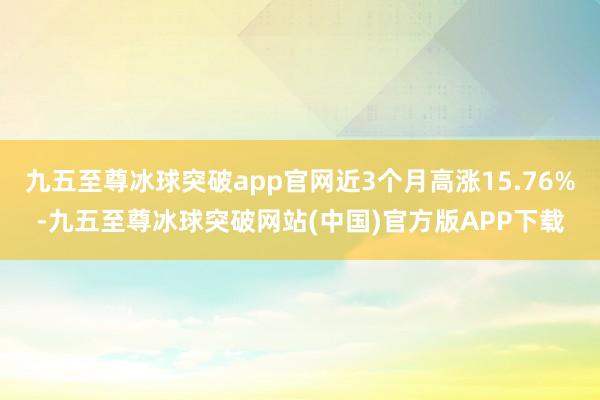 九五至尊冰球突破app官网近3个月高涨15.76%-九五至尊冰球突破网站(中国)官方版APP下载