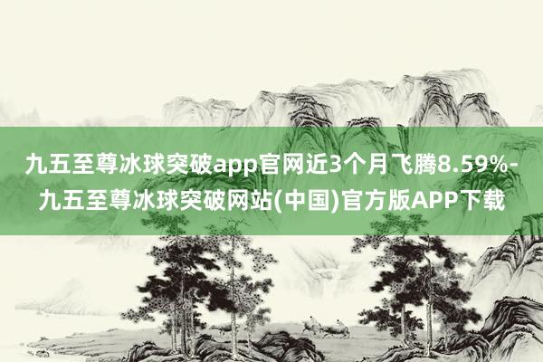 九五至尊冰球突破app官网近3个月飞腾8.59%-九五至尊冰球突破网站(中国)官方版APP下载