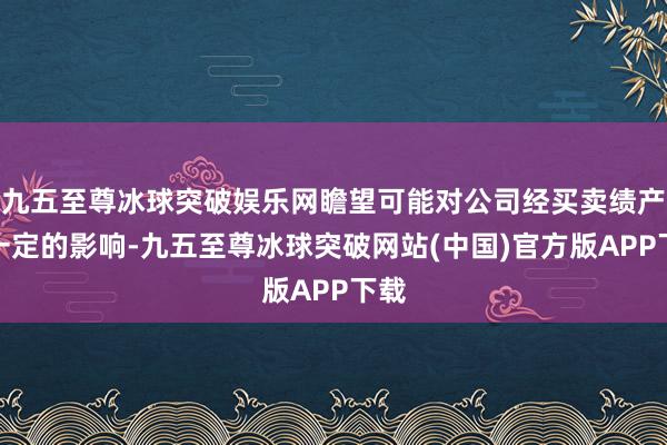 九五至尊冰球突破娱乐网瞻望可能对公司经买卖绩产生一定的影响-九五至尊冰球突破网站(中国)官方版APP下载