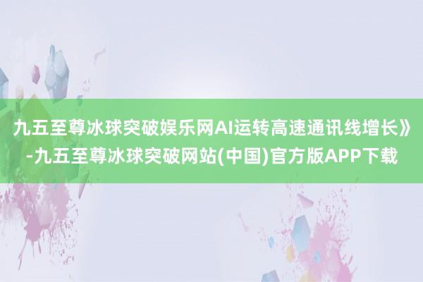 九五至尊冰球突破娱乐网AI运转高速通讯线增长》-九五至尊冰球突破网站(中国)官方版APP下载