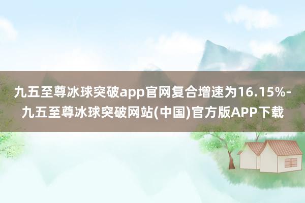 九五至尊冰球突破app官网复合增速为16.15%-九五至尊冰球突破网站(中国)官方版APP下载