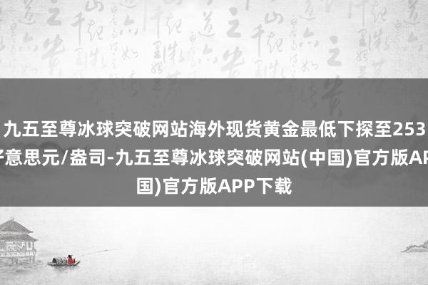 九五至尊冰球突破网站海外现货黄金最低下探至2536.66好意思元/盎司-九五至尊冰球突破网站(中国)官方版APP下载