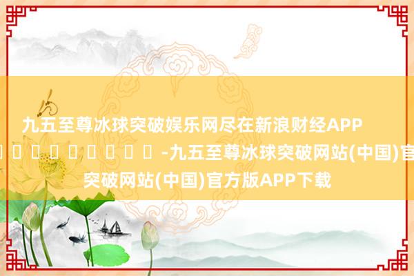 九五至尊冰球突破娱乐网尽在新浪财经APP            													-九五至尊冰球突破网站(中国)官方版APP下载