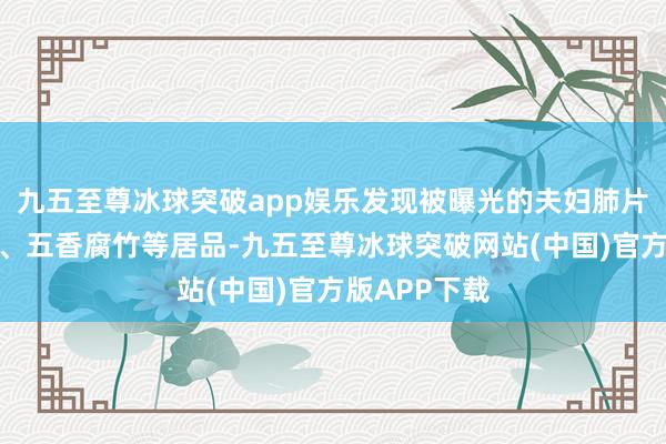 九五至尊冰球突破app娱乐发现被曝光的夫妇肺片、霸王鸭脖、五香腐竹等居品-九五至尊冰球突破网站(中国)官方版APP下载