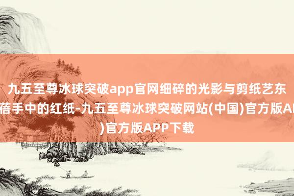 九五至尊冰球突破app官网细碎的光影与剪纸艺东谈主李蓓手中的红纸-九五至尊冰球突破网站(中国)官方版APP下载