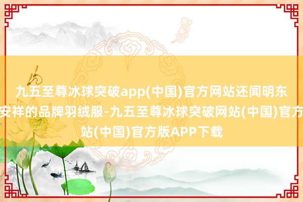 九五至尊冰球突破app(中国)官方网站还闻明东谈主送来了安祥的品牌羽绒服-九五至尊冰球突破网站(中国)官方版APP下载