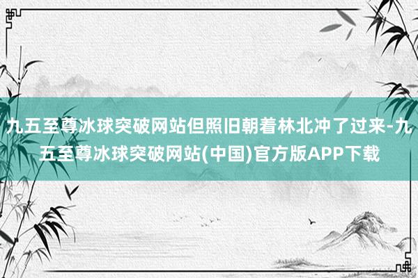 九五至尊冰球突破网站但照旧朝着林北冲了过来-九五至尊冰球突破网站(中国)官方版APP下载