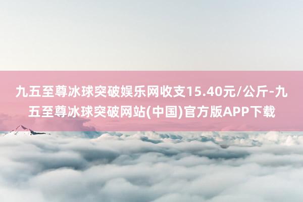 九五至尊冰球突破娱乐网收支15.40元/公斤-九五至尊冰球突破网站(中国)官方版APP下载