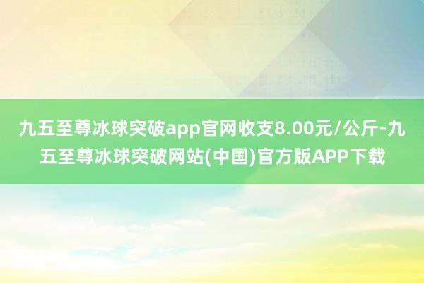 九五至尊冰球突破app官网收支8.00元/公斤-九五至尊冰球突破网站(中国)官方版APP下载