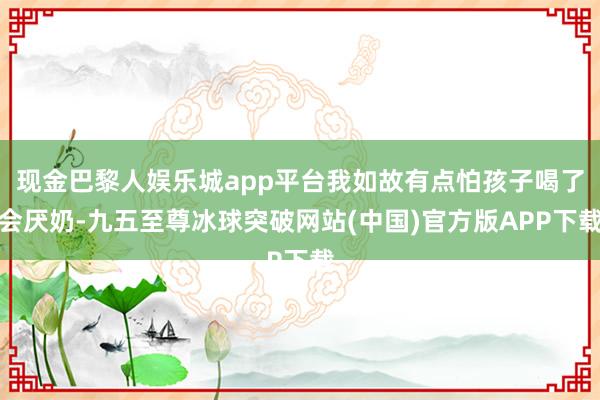 现金巴黎人娱乐城app平台我如故有点怕孩子喝了会厌奶-九五至尊冰球突破网站(中国)官方版APP下载