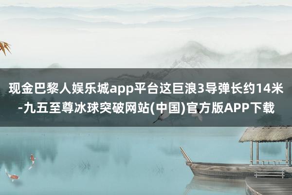 现金巴黎人娱乐城app平台这巨浪3导弹长约14米-九五至尊冰球突破网站(中国)官方版APP下载