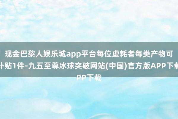 现金巴黎人娱乐城app平台每位虚耗者每类产物可补贴1件-九五至尊冰球突破网站(中国)官方版APP下载