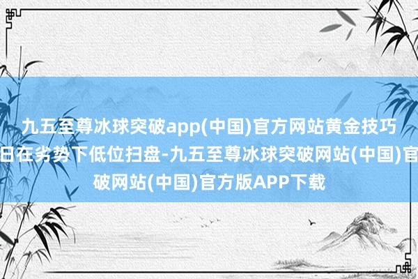 九五至尊冰球突破app(中国)官方网站　　黄金技巧分析：　　黄金昨日在劣势下低位扫盘-九五至尊冰球突破网站(中国)官方版APP下载