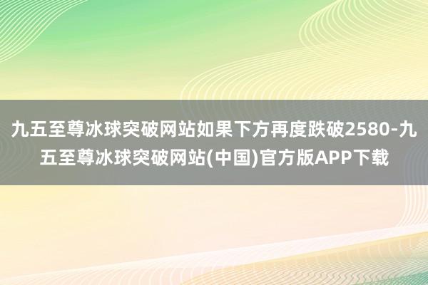 九五至尊冰球突破网站如果下方再度跌破2580-九五至尊冰球突破网站(中国)官方版APP下载