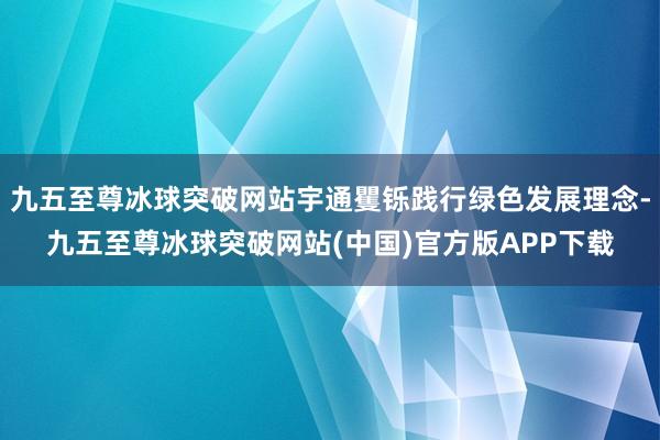 九五至尊冰球突破网站宇通矍铄践行绿色发展理念-九五至尊冰球突破网站(中国)官方版APP下载