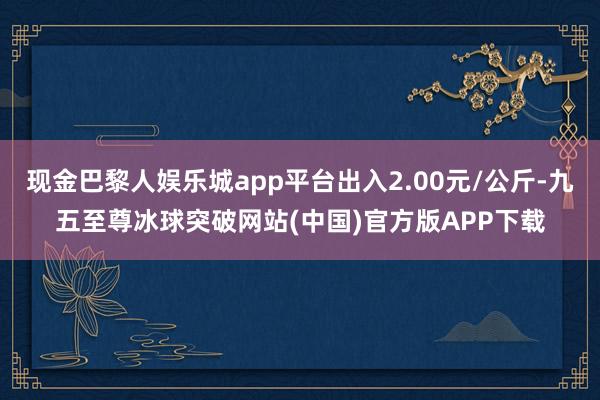 现金巴黎人娱乐城app平台出入2.00元/公斤-九五至尊冰球突破网站(中国)官方版APP下载