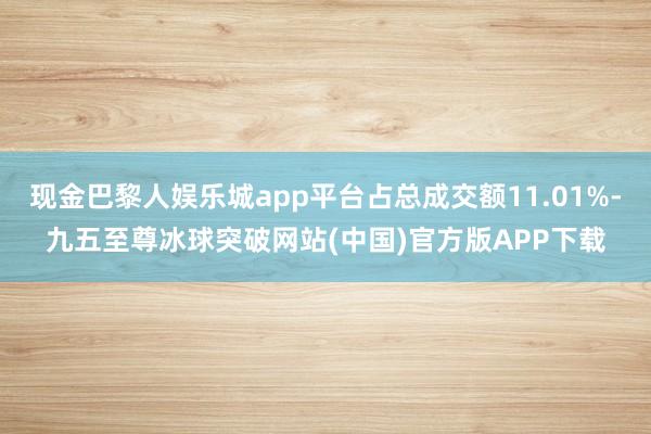 现金巴黎人娱乐城app平台占总成交额11.01%-九五至尊冰球突破网站(中国)官方版APP下载