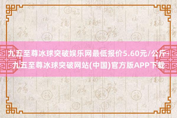 九五至尊冰球突破娱乐网最低报价5.60元/公斤-九五至尊冰球突破网站(中国)官方版APP下载