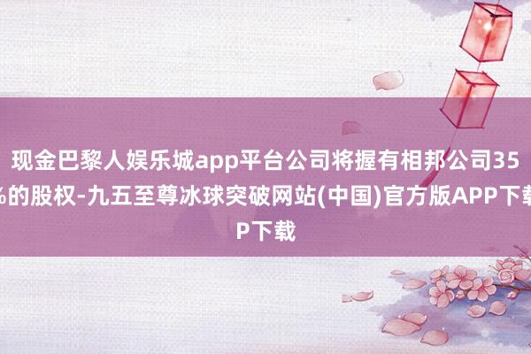 现金巴黎人娱乐城app平台公司将握有相邦公司35%的股权-九五至尊冰球突破网站(中国)官方版APP下载